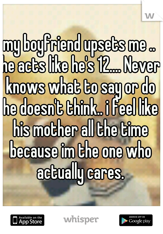 my boyfriend upsets me .. he acts like he's 12.... Never knows what to say or do he doesn't think.. i feel like his mother all the time because im the one who actually cares.