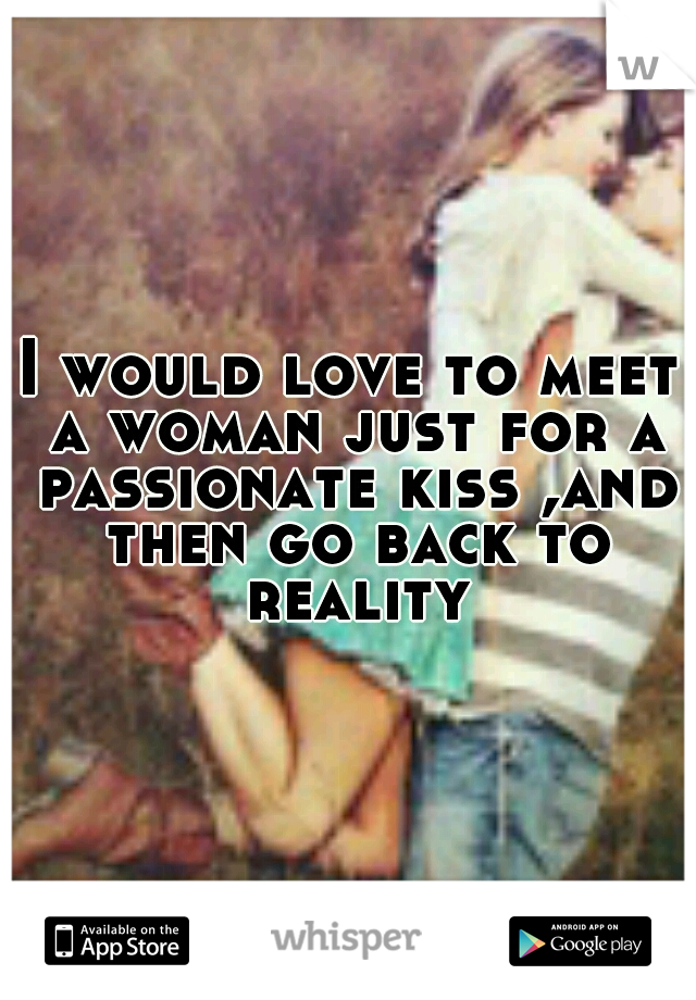 I would love to meet a woman just for a passionate kiss ,and then go back to reality