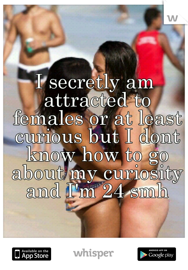 I secretly am attracted to females or at least curious but I dont know how to go about my curiosity and I'm 24 smh