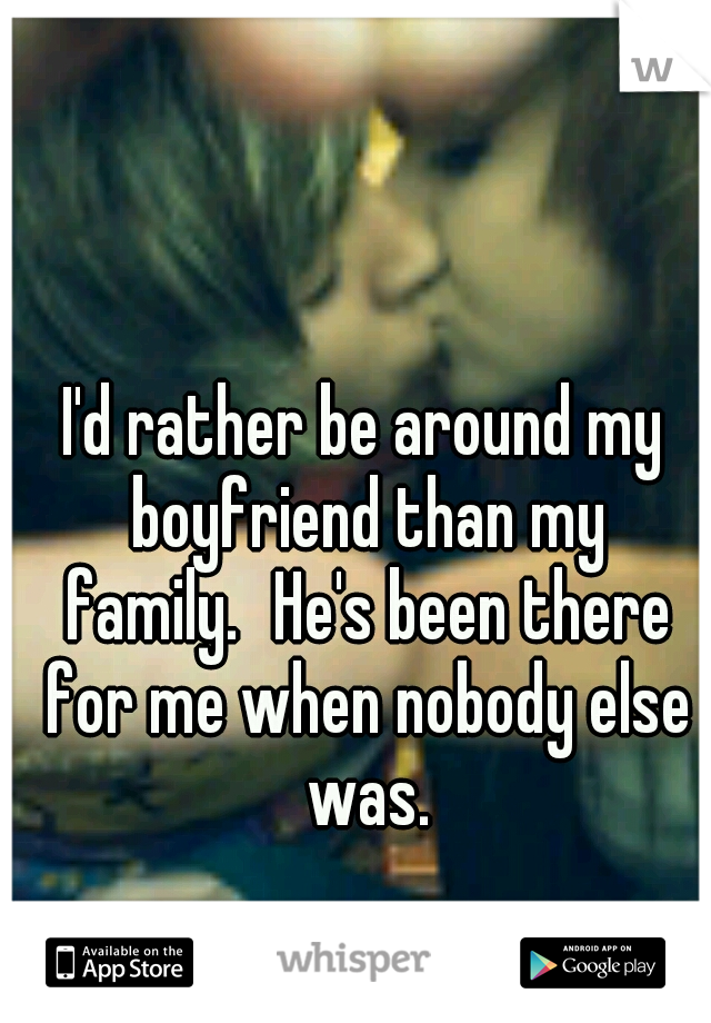I'd rather be around my boyfriend than my family.
He's been there for me when nobody else was.
