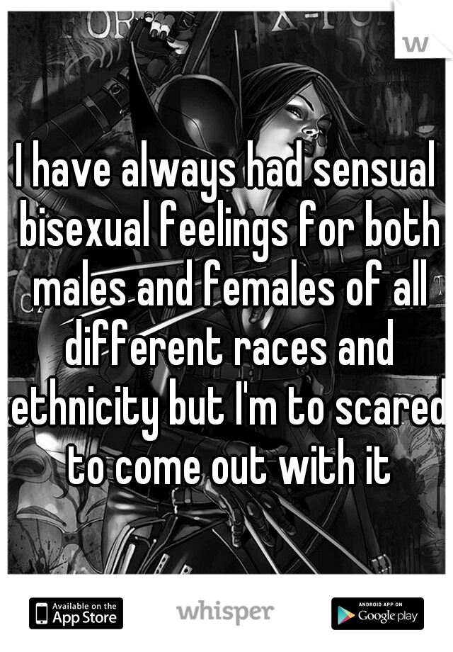 I have always had sensual bisexual feelings for both males and females of all different races and ethnicity but I'm to scared to come out with it