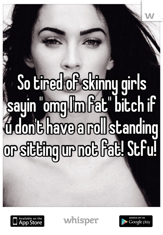 So tired of skinny girls sayin "omg I'm fat" bitch if u don't have a roll standing or sitting ur not fat! Stfu! 