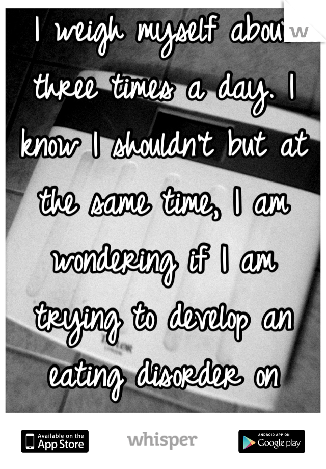 I weigh myself about three times a day. I know I shouldn't but at the same time, I am wondering if I am trying to develop an eating disorder on purpose.