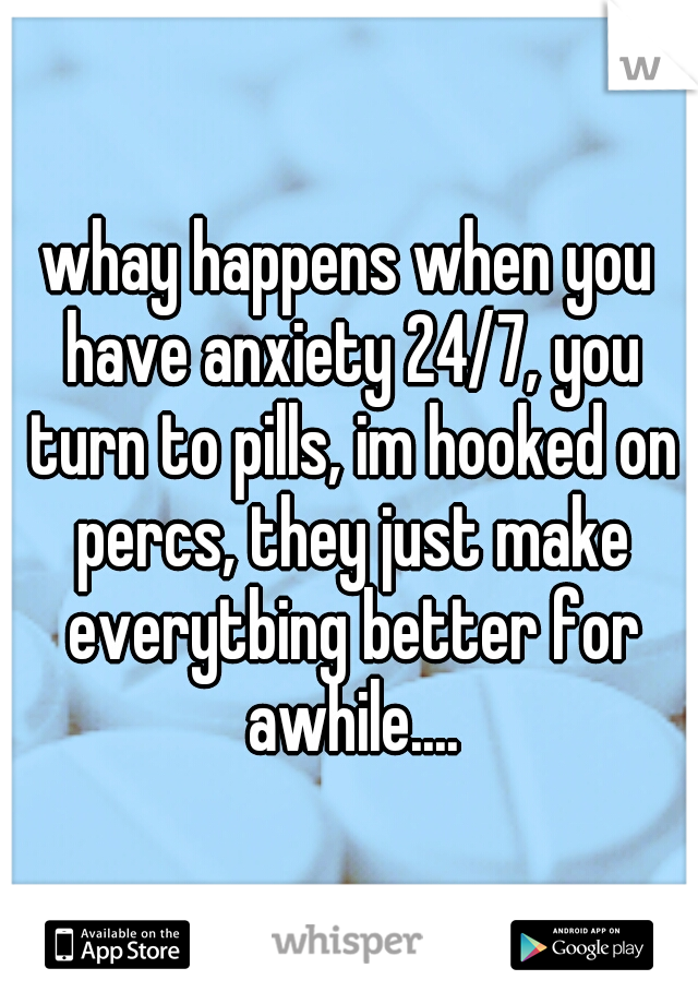 whay happens when you have anxiety 24/7, you turn to pills, im hooked on percs, they just make everytbing better for awhile....