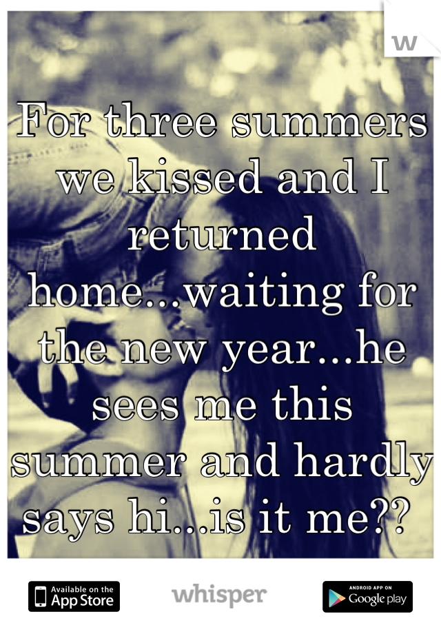For three summers we kissed and I returned home...waiting for the new year...he sees me this summer and hardly says hi...is it me?? 