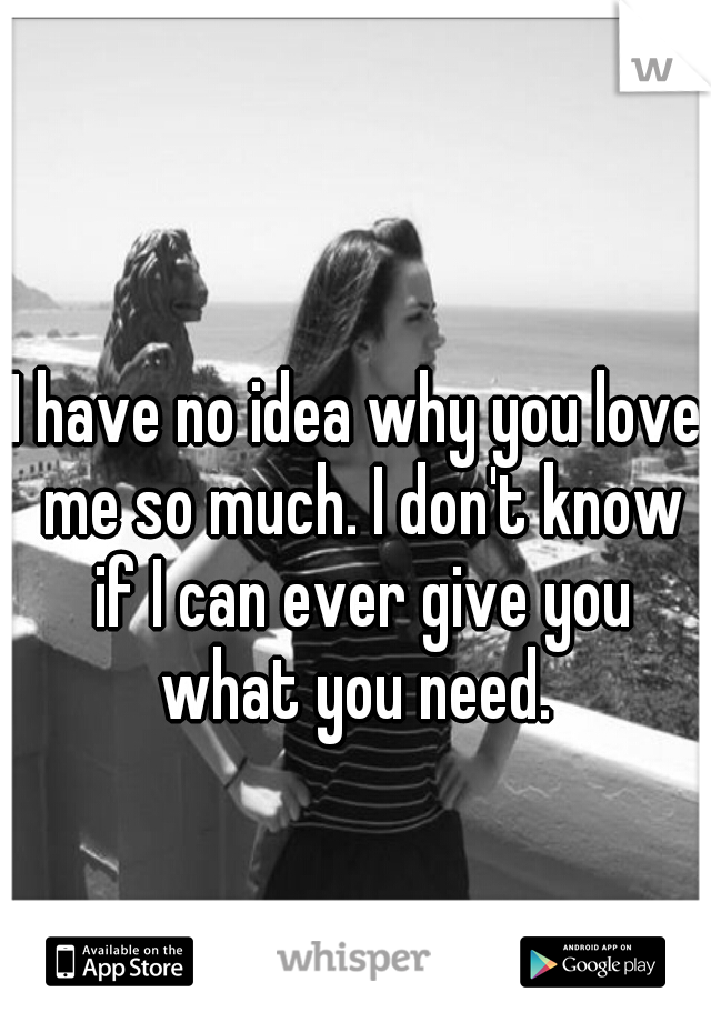 I have no idea why you love me so much. I don't know if I can ever give you what you need. 