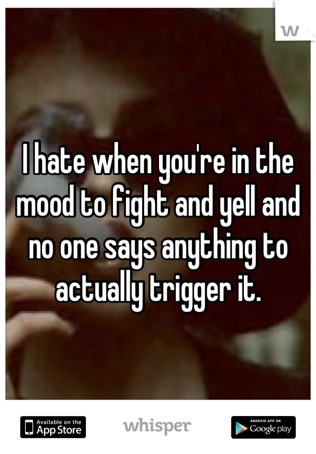 I hate when you're in the mood to fight and yell and no one says anything to actually trigger it.