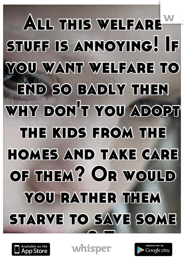 All this welfare stuff is annoying! If you want welfare to end so badly then why don't you adopt the kids from the homes and take care of them? Or would you rather them starve to save some money? Think