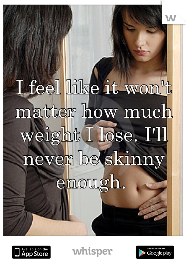 I feel like it won't matter how much weight I lose. I'll never be skinny enough. 