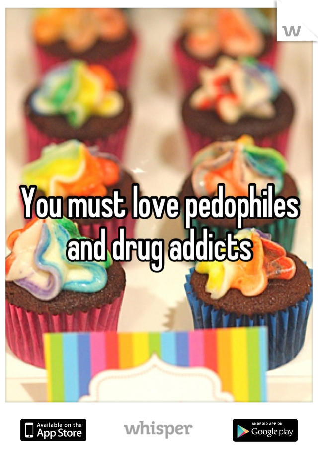 You must love pedophiles and drug addicts