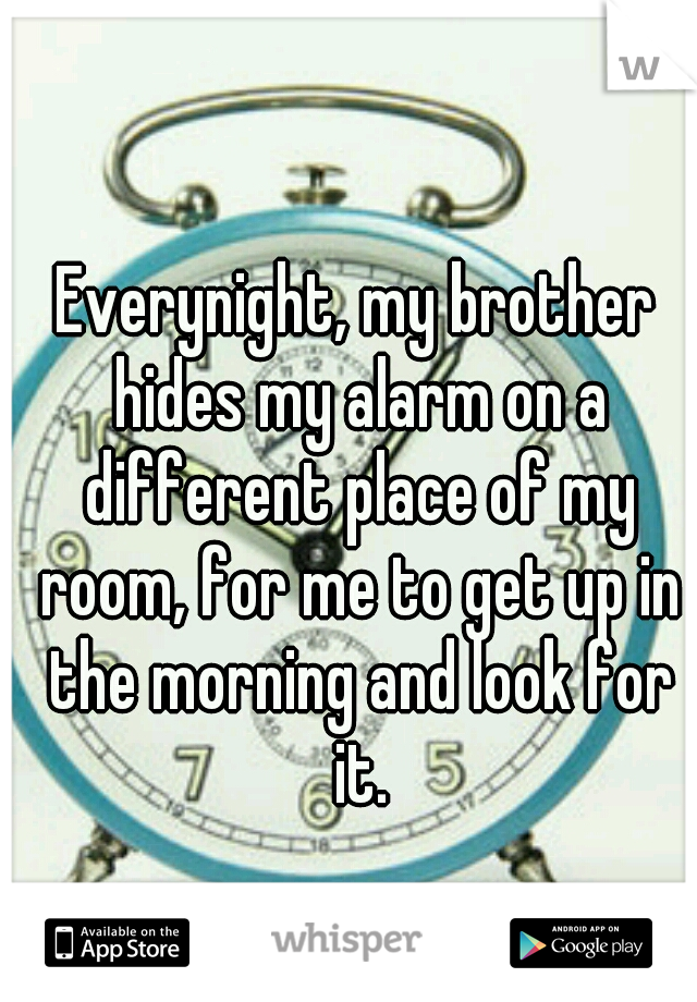 Everynight, my brother hides my alarm on a different place of my room, for me to get up in the morning and look for it.