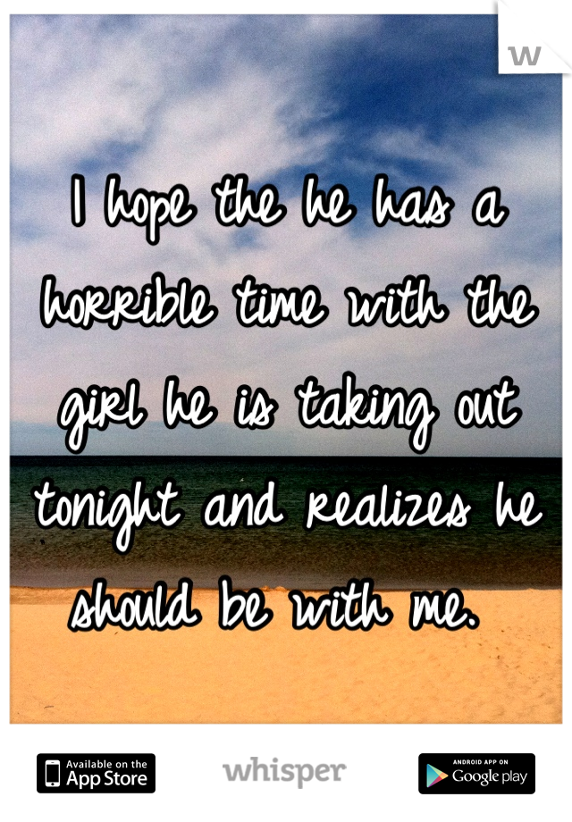 I hope the he has a horrible time with the girl he is taking out tonight and realizes he should be with me. 