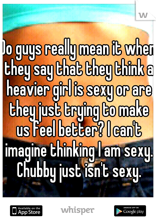Do guys really mean it when they say that they think a heavier girl is sexy or are they just trying to make us feel better? I can't imagine thinking I am sexy. Chubby just isn't sexy.