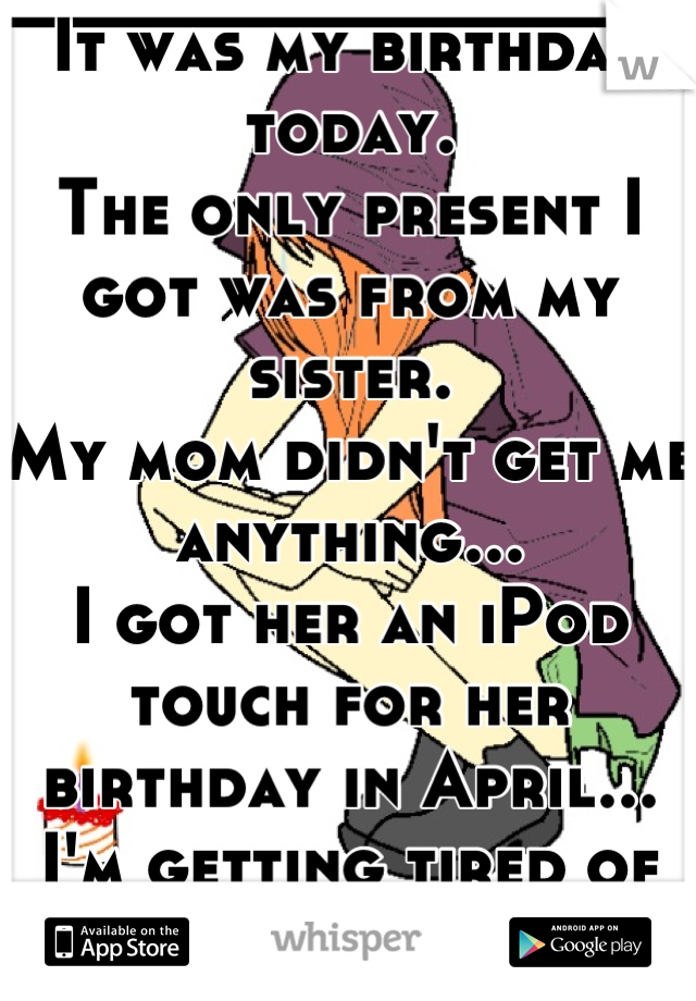 It was my birthday today. 
The only present I got was from my sister. 
My mom didn't get me anything... 
I got her an iPod touch for her birthday in April...
I'm getting tired of this...
