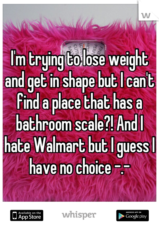 I'm trying to lose weight and get in shape but I can't find a place that has a bathroom scale?! And I hate Walmart but I guess I have no choice -.-