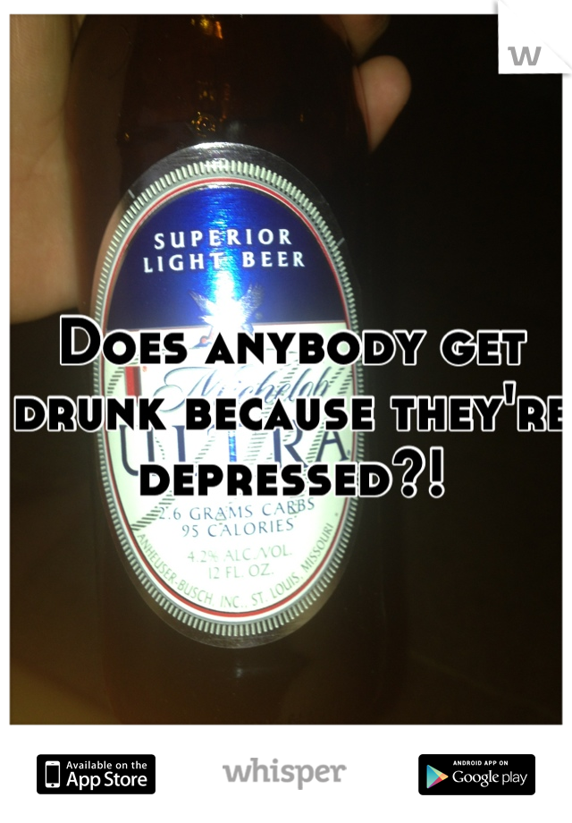 Does anybody get drunk because they're depressed?!