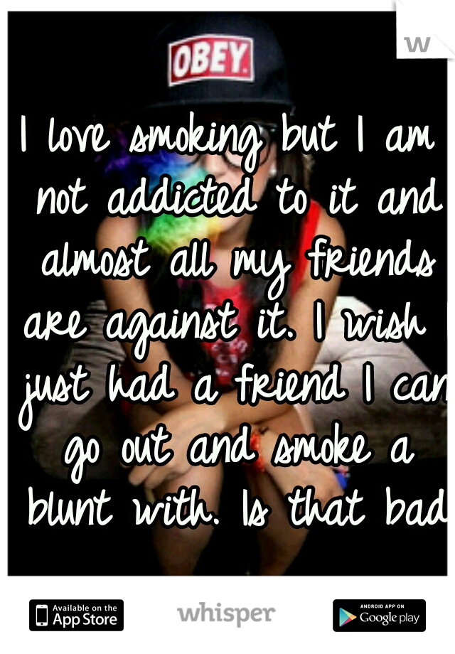I love smoking but I am not addicted to it and almost all my friends are against it. I wish I just had a friend I can go out and smoke a blunt with. Is that bad?