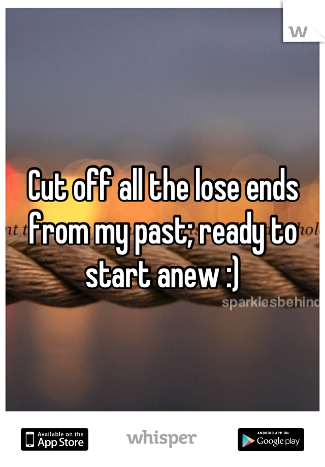 Cut off all the lose ends from my past; ready to start anew :)