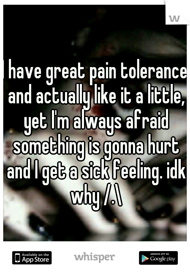 I have great pain tolerance and actually like it a little, yet I'm always afraid something is gonna hurt and I get a sick feeling. idk why /.\