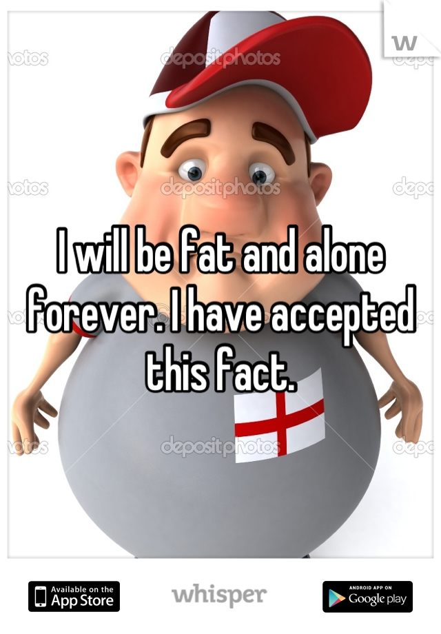 I will be fat and alone forever. I have accepted this fact.