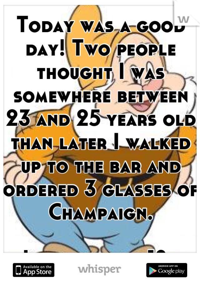 Today was a good day! Two people thought I was somewhere between 23 and 25 years old than later I walked up to the bar and ordered 3 glasses of Champaign. 

I just turned 18..