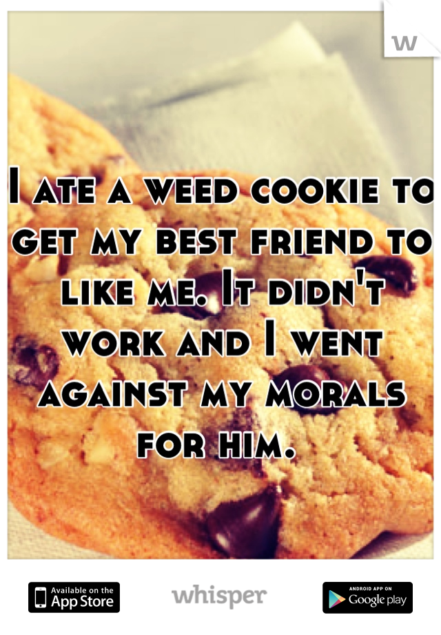 I ate a weed cookie to get my best friend to like me. It didn't work and I went against my morals for him. 