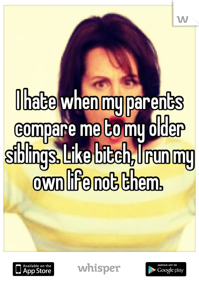 I hate when my parents compare me to my older siblings. Like bitch, I run my own life not them. 