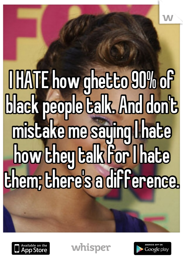 I HATE how ghetto 90% of black people talk. And don't mistake me saying I hate how they talk for I hate them; there's a difference.