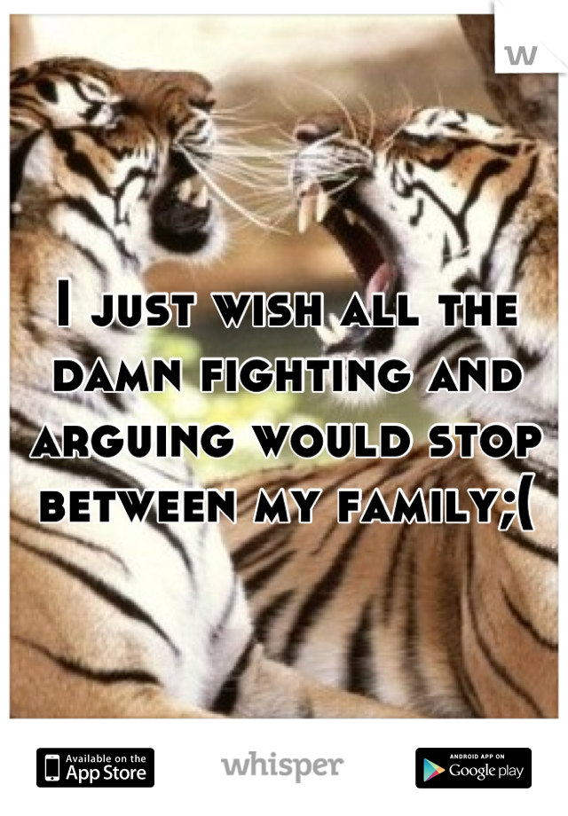 I just wish all the damn fighting and arguing would stop between my family;(