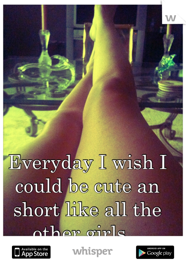 Everyday I wish I could be cute an short like all the other girls.. 