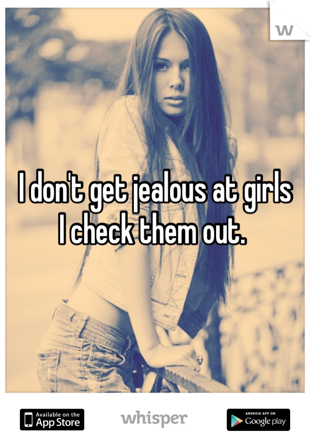 I don't get jealous at girls
I check them out. 