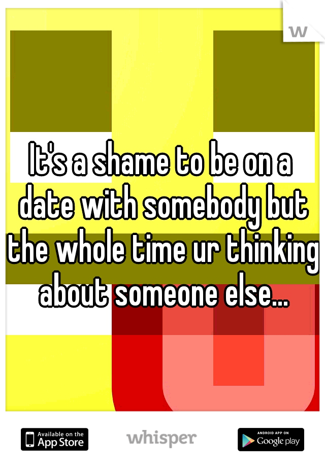 It's a shame to be on a date with somebody but the whole time ur thinking about someone else...