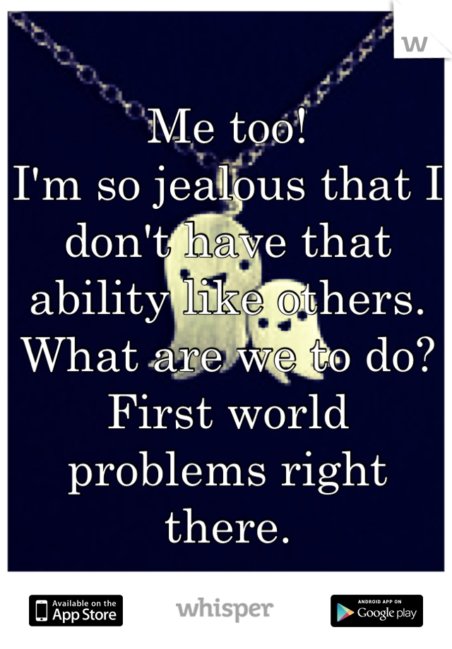 Me too! 
I'm so jealous that I don't have that ability like others. 
What are we to do? 
First world problems right there.