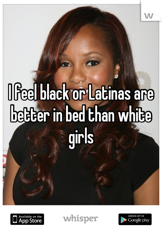 I feel black or Latinas are better in bed than white girls