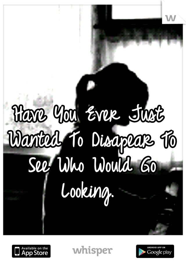 Have You Ever Just Wanted To Disapear To See Who Would Go Looking. 