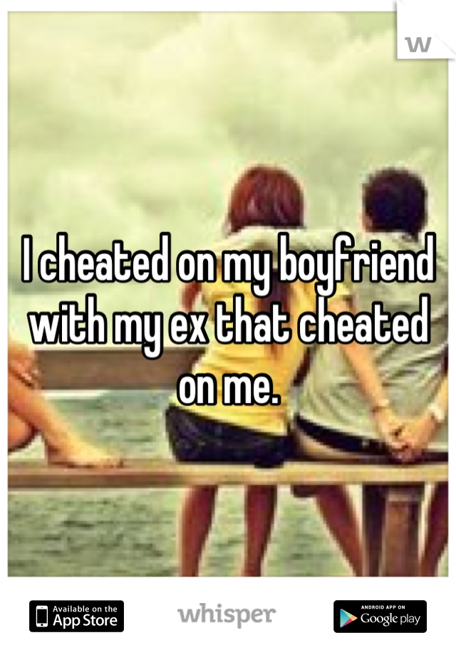 I cheated on my boyfriend with my ex that cheated on me.