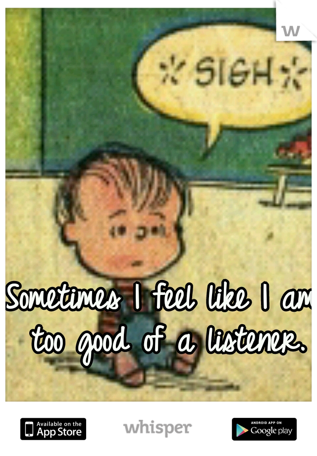 Sometimes I feel like I am too good of a listener.