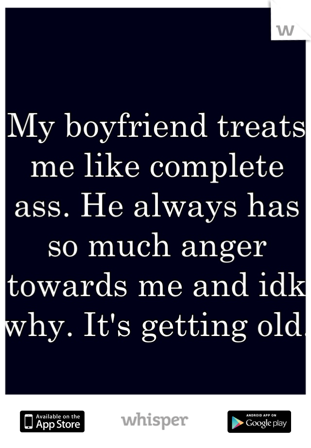 My boyfriend treats me like complete ass. He always has so much anger towards me and idk why. It's getting old. 
