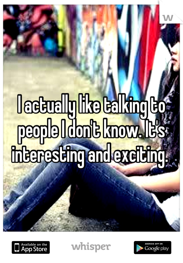 I actually like talking to people I don't know. It's interesting and exciting. 