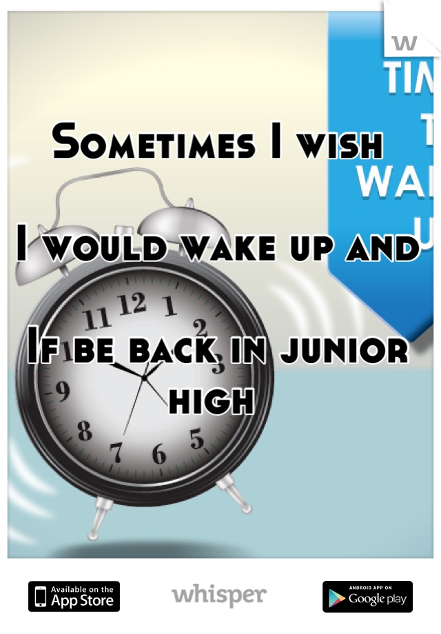 Sometimes I wish 

I would wake up and 

If be back in junior high 