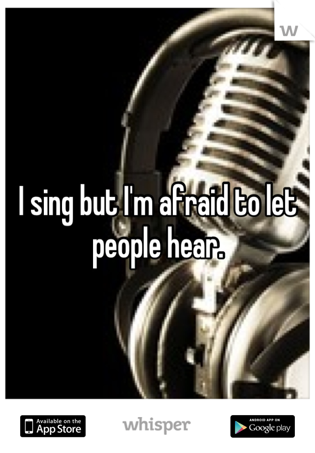 I sing but I'm afraid to let people hear.