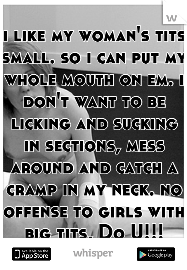 i like my woman's tits small. so i can put my whole mouth on em. i don't want to be licking and sucking in sections, mess around and catch a cramp in my neck. no offense to girls with big tits, Do U!!!
