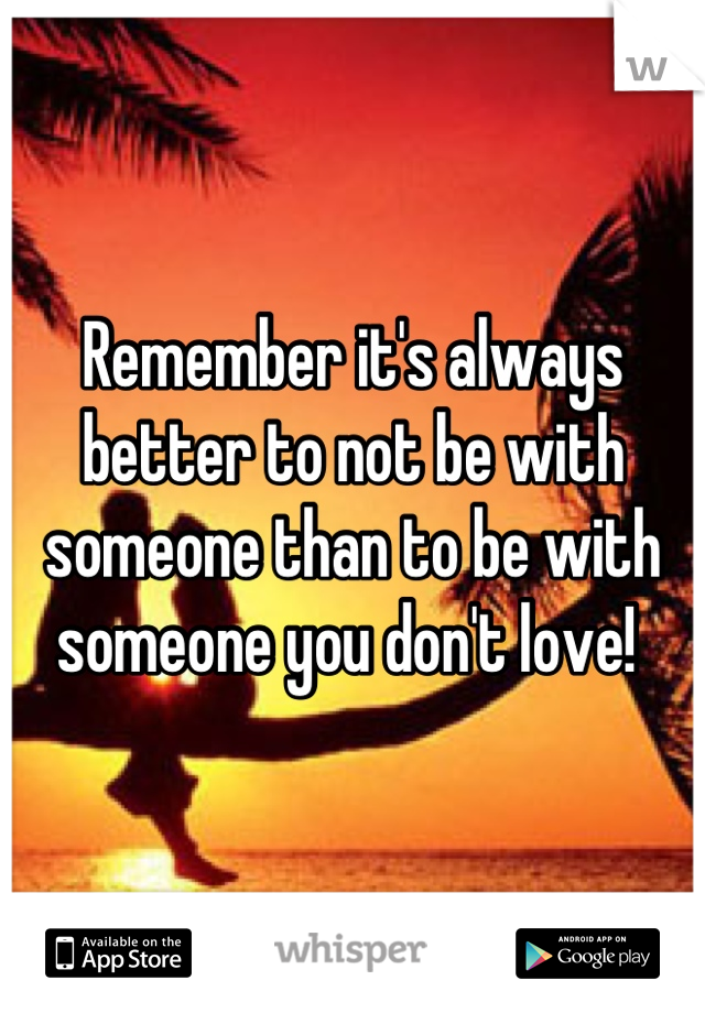 Remember it's always better to not be with someone than to be with someone you don't love! 