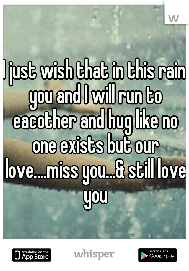 I just wish that in this rain you and I will run to eacother and hug like no one exists but our love....miss you...& still love you