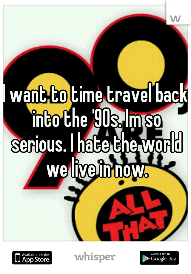 I want to time travel back into the '90s. Im so serious. I hate the world we live in now.