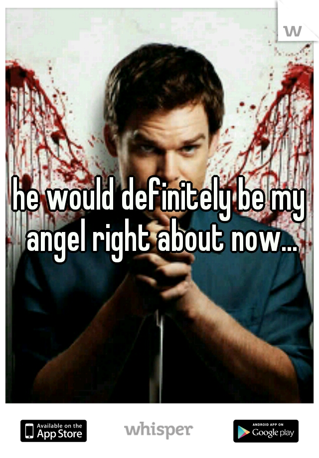 he would definitely be my angel right about now...
