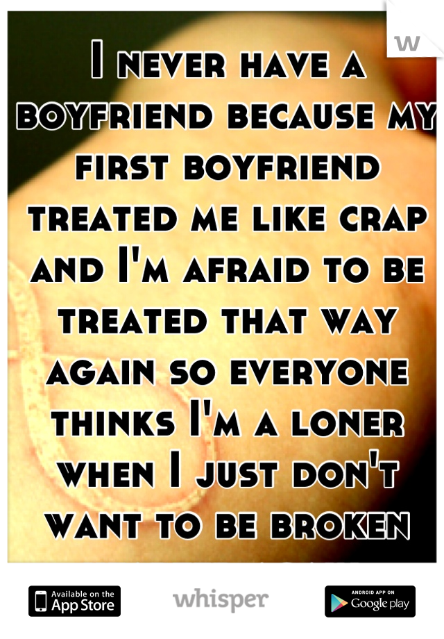 I never have a boyfriend because my first boyfriend treated me like crap and I'm afraid to be treated that way again so everyone thinks I'm a loner when I just don't want to be broken hearted again 