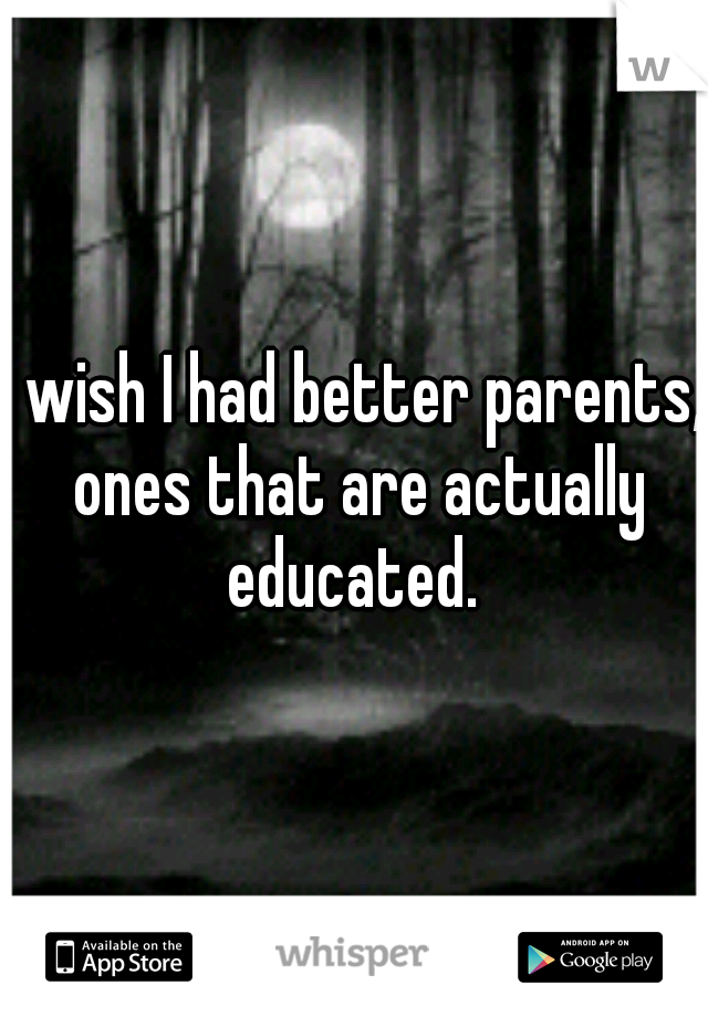 I wish I had better parents, ones that are actually educated. 