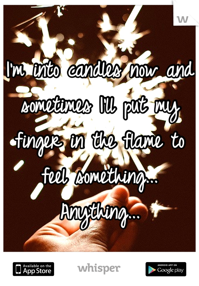 I'm into candles now and sometimes I'll put my finger in the flame to feel something... Anything...