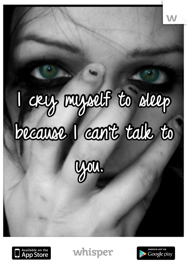 I cry myself to sleep because I can't talk to you. 